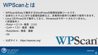 WPScanとは
・ WPScanはRubyで動作するWordPressの脆弱性診断ツールです。
・ 自身のシステムに対する脆弱性診断など、非商用の使用では無料で使用できます。
・ Linux OSやmacOSで動作しており、Windowsはサ...