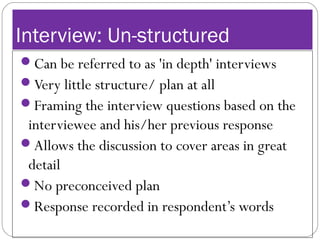Interview: Un-structured
Can be referred to as 'in depth' interviews
Very little structure/ plan at all
Framing the interview questions based on the
interviewee and his/her previous response
Allows the discussion to cover areas in great
detail
No preconceived plan
Response recorded in respondent’s words
 