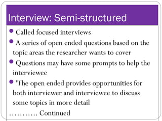 Interview: Semi-structured
Called focused interviews
A series of open ended questions based on the
topic areas the researcher wants to cover
Questions may have some prompts to help the
interviewee
'The open ended provides opportunities for
both interviewer and interviewee to discuss
some topics in more detail
……….. Continued
 