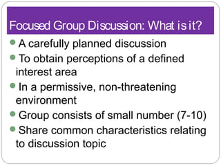 Focused Group Discussion: What isit?
A carefully planned discussion
To obtain perceptions of a defined
interest area
In a permissive, non-threatening
environment
Group consists of small number (7-10)
Share common characteristics relating
to discussion topic
 