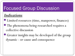 Focused Group Discussion
Indications
Limited resources (time, manpower, finances)
The phenomena being researched requires a
collective discussion
Greater insights may be developed of the group
dynamic - or cause and consequence
 