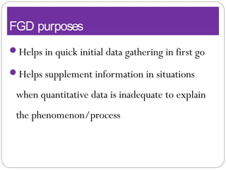 FGD purposes
Helps in quick initial data gathering in first go
Helps supplement information in situations
when quantitative data is inadequate to explain
the phenomenon/process
 
