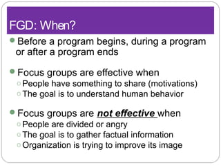 FGD: When?
Before a program begins, during a program
or after a program ends
Focus groups are effective when
o People have something to share (motivations)
o The goal is to understand human behavior
Focus groups are not effective when
o People are divided or angry
o The goal is to gather factual information
o Organization is trying to improve its image
 