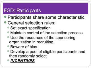 FGD: Participants
Participants share some characteristic
General selection rules:
Set exact specification
Maintain control of the selection process
Use the resources of the sponsoring
organization in recruiting
Beware of bias
Develop a pool of eligible participants and
then randomly select
INCENTIVES
 