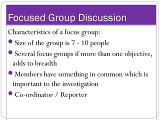 Focused Group Discussion
Characteristics of a focus group:
Size of the group is 7 - 10 people
Several focus groups if more than one objective,
adds to breadth
Members have something in common which is
important to the investigation
Co-ordinator / Reporter
 