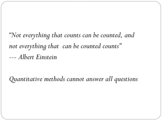 “Not everything that counts can be counted, and
not everything that can be counted counts”
--- Albert Einstein
Quantitative methods cannot answer all questions
 