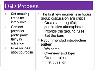 FGD Process
1. Set meeting
times for
interviews
2. Contact
potential
participants
fairly in
advance
3. Give an idea
about purpose
 The first few moments in focus
group discussion are critical.
 Create a thoughtful,
permissive atmosphere
 Provide the ground rules
 Set the tone
 Recommended introduction
pattern:
 Welcome
 Overview and topic
 Ground rules
 First question
 