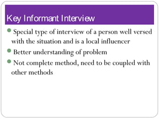 Key Informant Interview
Special type of interview of a person well versed
with the situation and is a local influencer
Better understanding of problem
Not complete method, need to be coupled with
other methods
 