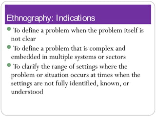 Ethnography: Indications
To define a problem when the problem itself is
not clear
To define a problem that is complex and
embedded in multiple systems or sectors
To clarify the range of settings where the
problem or situation occurs at times when the
settings are not fully identified, known, or
understood
 