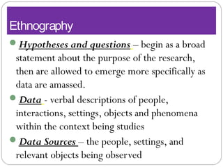 Ethnography
Hypotheses and questions – begin as a broad
statement about the purpose of the research,
then are allowed to emerge more specifically as
data are amassed.
Data - verbal descriptions of people,
interactions, settings, objects and phenomena
within the context being studies
Data Sources – the people, settings, and
relevant objects being observed
 
