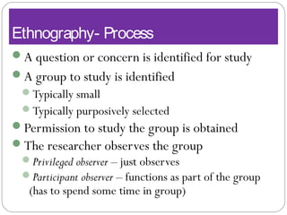 Ethnography- Process
A question or concern is identified for study
A group to study is identified
Typically small
Typically purposively selected
Permission to study the group is obtained
The researcher observes the group
Privileged observer – just observes
Participant observer – functions as part of the group
(has to spend some time in group)
 