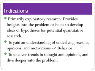 Indications
Primarily exploratory research: Provides
insights into the problem or helps to develop
ideas or hypotheses for potential quantitative
research.
To gain an understanding of underlying reasons,
opinions, and motivations -> Behavior
To uncover trends in thought and opinions, and
dive deeper into the problem.
 