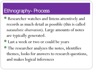 Ethnography- Process
Researcher watches and listens attentively and
records as much detail as possible (this is called
naturalistic observation). Large amounts of notes
are typically generated.
Last a week or two or could be years
The researcher analyzes the notes, identifies
themes, looks for answers to research questions,
and makes logical inferences
 