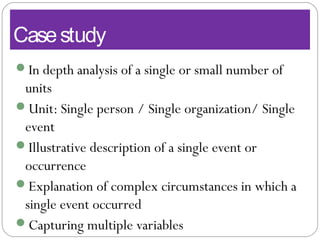 Casestudy
In depth analysis of a single or small number of
units
Unit: Single person / Single organization/ Single
event
Illustrative description of a single event or
occurrence
Explanation of complex circumstances in which a
single event occurred
Capturing multiple variables
 