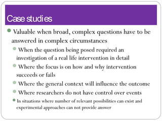 Casestudies
Valuable when broad, complex questions have to be
answered in complex circumstances
When the question being posed required an
investigation of a real life intervention in detail
Where the focus is on how and why intervention
succeeds or fails
Where the general context will influence the outcome
Where researchers do not have control over events
In situations where number of relevant possibilities can exist and
experimental approaches can not provide answer
 
