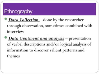 Ethnography
Data Collection – done by the researcher
through observation, sometimes combined with
interview
Data treatment and analysis – presentation
of verbal descriptions and/or logical analysis of
information to discover salient patterns and
themes
 