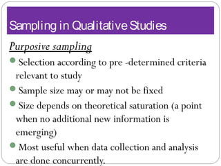 Sampling in QualitativeStudies
Purposive sampling
Selection according to pre -determined criteria
relevant to study
Sample size may or may not be fixed
Size depends on theoretical saturation (a point
when no additional new information is
emerging)
Most useful when data collection and analysis
are done concurrently.
 