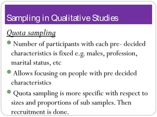 Sampling in QualitativeStudies
Quota sampling
Number of participants with each pre- decided
characteristics is fixed e.g. males, profession,
marital status, etc
Allows focusing on people with pre decided
characteristics
Quota sampling is more specific with respect to
sizes and proportions of sub samples.Then
recruitment is done.
 