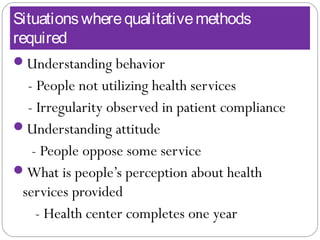 Situationswherequalitativemethods
required
Understanding behavior
- People not utilizing health services
- Irregularity observed in patient compliance
Understanding attitude
- People oppose some service
What is people’s perception about health
services provided
- Health center completes one year
 