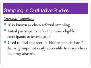 Sampling in QualitativeStudies
Snowball sampling
Also known as chain referral sampling
Initial participants refer the more eligible
participants to investigator
Used to find and recruit “hidden populations,”
that is, groups not easily accessible to researchers
like drug abusers.
 