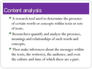 Content analysis
A research tool used to determine the presence
of certain words or concepts within texts or sets
of texts.
Researchers quantify and analyze the presence,
meanings and relationships of such words and
concepts,
Then make inferences about the messages within
the texts, the writer(s), the audience, and even
the culture and time of which these are a part.
 