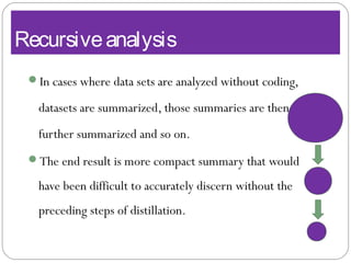 Recursiveanalysis
In cases where data sets are analyzed without coding,
datasets are summarized, those summaries are then
further summarized and so on.
The end result is more compact summary that would
have been difficult to accurately discern without the
preceding steps of distillation.
 