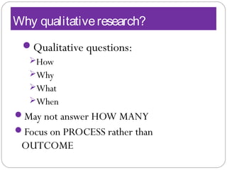 Why qualitativeresearch?
Qualitative questions:
How
Why
What
When
May not answer HOW MANY
Focus on PROCESS rather than
OUTCOME
 