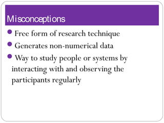 Misconceptions
Free form of research technique
Generates non-numerical data
Way to study people or systems by
interacting with and observing the
participants regularly
 