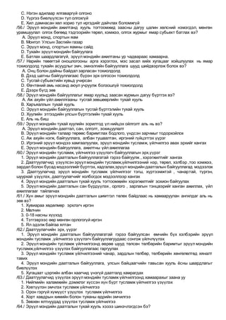 C. Нэгэн адилаар ялгаваргүй олгоно
D. Үүргээ биелүүлсэн тул олгохгүй
E. Хил дамнасан хөл хорио тул иргэдийг дайчлах боломжгүй
/56./ Эрүүл мэндийн ажилтанд хууль тогтоомжид заасны дагуу цалин хөлсний нэмэгдэл, мөнгөн
урамшуулал олгох бөгөөд тэдгээрийн төрөл, хэмжээ, олгох журмыг ямар субьект батлах вэ?
A. Эрүүл мэнд, спортын яам
B. Монгол Улсын Засгийн газар
C. Эрүүл мэнд, спортын яамны сайд
D. Тухайн эрүүл мэндийн байгуулага
E. Батлах шаардлагагүй, эрүүл мэндийн ажилтаны ур чадвараас хамаарна.
/57./ Нарийн төвөгтэй оношлогооны арга хэрэглэх, мэс засал хийх хугацааг хойшлуулах нь ямар
тохиолдолд тухайн асуудлыг эмч, эмнэлгийн байгууллага шууд шийдвэрлэж болох вэ?
A. Онц болон дайны байдал зарласан тохиолдолд
B. Дээд шатны байгууллагаас бүрэн эрх олгосон тохиолдолд
C. Тусгай субьектийн хувьд учирсан
D. Өвчтөний амь насанд аюул учруулж болзошгүй тохиолдолд
E. Дээрх бүгд зөв
/58./ Эрүүл мэндийн байгууллагыг ямар хуульд заасан журмын дагуу бүртгэх вэ?
A. Аж ахуйн үйл ажиллгааны тусгай зөвшөөрлийн тухай хууль
B. Харъяаллын тухай хууль
C. Эрүүл мэндийн байгууллагын тусгай бүртгэлийн тухай хууль
D. Хуулийн этгээдийн улсын бүртгэлийн тухай хууль
E. Аль нь биш
/59./ Эрүүл мэндийн тухай хуулийн зорилтод үл нийцэх ойлголт аль нь вэ?
A. Эрүүл мэндийн даатгал, сан, олголт, зохицуулалт
B. Эрүүл мэндийн талаар төрөөс баримтлах бодлого, үндсэн зарчмыг тодорхойлох
C. Аж ахуйн нэгж, байгууллага, албан тушаалтан, иргэний гүйцэтгэх үүрэг
D. Иргэний эрүүл мэндээ хамгаалуулах, эрүүл мэндийн тусламж, үйлчилгээ авах эрхийг хангах
E. Эрүүл мэндийн байгууллага, ажилтны үйл ажиллагаа
/60./ Эрүүл мэндийн тусламж, үйлчилгээ үзүүлэгч байгууллагын эрх,үүрэг
1. Эрүүл мэндийн даатгалын байгууллагатай гэрээ байгуулж , хэрэгжилтийг хангах
2. Даатгуулагчид үзүүлсэн эрүүлмэндийн тусламж,үйлчилгээний нэр, төрөл, хэлбэр ,тоо хэмжээ,
зардал болон бусад мэдээллийг бүртгэх, хадгалах,эрүүл мэндийн даатгалын байгууллагад мэдээлэх
3. Даатгуулагчид эрүүл мэндийн тусламж үйлчилгээг тэгш, хүртээмжтэй , чанартай, түргэн,
шуурхай үзүүлэх, даатгуулагчийг холбогдох мэдээллээр хангах
4. Эрүүл мэндийн даатгалын тухай хууль тогтоомжийн хэрэгжилтийг зохион байгуулах
5. Эрүүл мэндийн даатгалын сан бүрдүүлэх , орлого , зарлагын тэнцвэрийг ханган ажиллах, үйл
ажиллагааг тайлагнах
/61./ Хүн амыг эрүүл мэндийн даатгалын шимтгэл төлөх байдлаас нь хамааруулан ангилдаг аль нь
зөв вэ?
1. Хувиараа хөдөлмөр эрхлэгч иргэн
2. Малчин
3. 0-18 насны хүүхэд
4. Тэтгэврээс өөр мөнгөн орлогогүй иргэн
5. Ял эдэлж байгаа ялтан
/62./ Даатгуулагчийн эрх, үүрэг
1. Эрүүл мэндийн даатгалын байгууллагатай гэрээ байгуулсан өмчийн бүх хэлбэрийн эрүүл
мэндийн тусламж ,үйлчилгээ үзүүлэгч байгууллагуудаас сонгож үйлчлүүлэх
2. Эрүүл мэндийн тусламж үйлчилгээнд өөрөө шууд төлсөн төлбөрийн баримтыг эрүүл мэндийн
тусламж,үйлчилгээ үзүүлэх байгууллагаас гаргуулах
3. Эрүүл мэндийн тусламж үйлчилгээний чанар, зардлын төлбөр, төлбөрийн хөнгөлөлтөд хяналт
тавих
4. Эрүүл мэндийн даатгалын байгууллага, улсын байцаагчийн тавьсан хууль ёсны шаардлагыг
биелүүлэх
5. Хугацаат цэргийн албан хаагчид үнэгүй даатгалд хамрагдах
/63./ Даатгуулагчид үзүүлэх эрүүл мэндийн тусламж үйлчилгээнд хамаарахыг заана уу
1. Нийгмийн халамжийн дэмжлэг хүссэн хүн бүрт тусламж үйлчилгээ үзүүлэх
2. Хэвтүүлэн эмчлэх тусламж үйлчилгээ
3. Орон гэргүй хүмүүст үзүүлэх тусламж үйлчилгээ
4. Хорт хавдрын химийн болон туяаны өдрийн эмчилгээ
5. Зөвхөн ялтнуудад үзүүлэх тусламж үйлчилгээ
/64./ Эрүүл мэндийн даатгалын тухай хууль хэзээ шинэчлэгдсэн бэ?
 