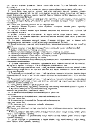 үнэт эрдэнэс оруулан уламжлалт болон үйлдвэрийн аргаар бэлдсэн байгалийн гаралтай
бүтээгдэхүүн
3. Эмийн тухай хууль болон олон улсын нэгдсэн конвенцийн жагсаалтад орсон эм бэлдмэл
4. Хүний болон мал, амьтны өвчнөөс урьдчилан сэргийлэх, өвчнийг оношлох, эмчлэх,
дархлаажуулах зориулалттай, үйлчлэл нь эм судлал, эмнэлзүйн сорилт туршилтаар нотлогдсон,
нийлэг буюу амьтан, ургамал, эрдсийн гаралтай бодисыг тодорхой хэлбэрт оруулсан, зохих тун,
хэмжээгээр хэрэглэдэг бэлдмэл
5. Хүний болон мал, амьтны өвчнөөс урьдчилан сэргийлэх, өвчнийг оношлох, эмчлэх, сувилах
болон бие махбодийн бүтэц, үйл ажиллагааг дэмжих зорилгоор ашигладаг туслах зориулалттай
бүтээгдэхүүн
/14./ Заавал хийх дархлаажуулалтанд аль нь хамрагдах вэ?
A. Халдварт өвчнөөс сэргийлэх, түүний тархалтыг хязгаарлах, өвчнийг устгах зорилгоор
дархлаажуулах бэлдмэл
B. Хүн амд халдварт өвчний эсрэг өвөрмөц дархлалыг бий болгохын тулд хэрэглэж буй
дархлаажуулах бэлдмэл
C. Сүрьеэ, халдварт саа /полиомиелит/, В вируст гепатит, сахуу, хөхүүл ханиад, татран,
улаанбурхан, В хэв шинжийн хемофилюс инфлюенза нянгийн халдвар, гахай хавдар, улаануудын
эсрэг сэргийлэх тарилга
D. Хүн амын дархлалын ерөнхий түвшин буурахаас сэргийлж, урьд нь заавал хийх
дархлаажуулалтад хамрагдсан эсэхийг үл харгалзан дархлаажуулах бэлдмэл
E. Сэргийлэх тарилгын үндэснийтовлолд орсон болон тархвар судлалын заалтаар хийх сэргийлэх
тарилга
/15./ Тамхины хяналтын хуульд “Дам тамхидалт” гэсэн нэр томьёог хэрхэн тайлбарласан бэ?
A. Бусдын татсан тамхины утаагаар амьсгалах
B. Өөрийн хүсэл зорилгоос үл хамааран татсан тамхины утаагаар амьсгалах
C. Өөрийн хүсэл зорилгоос үл хамааран бусдын татсан тамхины утаагаар амьсгалах
D. Өөрийн болон бусдын татсан тамхины утаагаар амьсгалах
E. Өөрийн татсан тамхины утаагаар амьсгалах
/16./ Эмнэлгийн мэргэжилтэн ямар тохиолдолд тусламж үйлчилгээ үзүүлэхийн өмнө үйлчлүүлэгчээс
шийдвэрийг бичгээр авах вэ?
A. Тусламж үйлчилгээнээс үйлчлүүлэгч, түүний хууль ёсны төлөөлөгч татгалзсан, мэс ажилбар,
мэс засал, үр хөндөлт, донорын эд, эрхтэн шилжүүлэн суулгах ажилбар хийх
B. Тусламж үйлчилгээнээс үйлчлүүлэгч, түүний хууль ёсны төлөөлөгч татгалзсан, амь нас, эрүүл
мэндэд эрсдэлтэй үйлчилгээ үзүүлэх, мэс ажилбар, мэс засал, донорын эд, эрхтэн шилжүүлэн
суулгах ажилбар хийх
C. Тусламж үйлчилгээнээс үйлчлүүлэгч, түүний хууль ёсны төлөөлөгч татгалзсан, амь нас, эрүүл
мэндэд эрсдэлтэй үйлчилгээ үзүүлэх, үр хөндөлт, донорын эд, эрхтэн шилжүүлэн суулгах ажилбар
хийх
D. Тусламж үйлчилгээнээс үйлчлүүлэгч, түүний хууль ёсны төлөөлөгч татгалзсан, амь нас, эрүүл
мэндэд эрсдэлтэй үйлчилгээ үзүүлэх, мэс ажилбар, мэс засал, үр хөндөлт, донорын эд, эрхтэн
шилжүүлэн суулгах ажилбар хийх
E. Үйлчлүүлэгчид сэтгэцийн хувьд эрүүл бус байх
/17./ Эрүүл мэндийн хуульд “эрүүл мэнд” хэмээх нэр томъёог ямар утгаар тайлбарласан байдаг вэ ?
A. Хүн өвчин эмгэггүй байх төдийгүй бие бялдар, оюун санаа,
нийгмийн амьдралын хувьд сайн сайхан байхыг
B. Хүн өвчин эмгэггүй төдийгүй нийгмийн амьдралын хувьд сайн
сайхан байх
C. Хүн өвчин эмгэггүй төдийгүй оюун санаа, нийгмийн амьдралын
хувьд сайн сайхан байх
D. Хүн өвчин эмгэггүй төдийгүй бие бялдар, нийгмийн амьдралын
хувьд сайн сайхан байх
E. Хүн өвчин эмгэггүй , оюун санаа, нийгмийн амьдралын
хувьд сайн сайхан байх
/18./ Заавал хийх дархлаажуулалтад ямар тарилга орох талаар дархлаажуулалтын тухай хуулинд
дурьдсан бэ?
A. Сүрьеэ, халдварт саа (полимиелит), В вируст гепатит, сахуу, хөхүүл ханиад, татран, улаан
бурханы эсрэг сэргийлэх тарилгууд
B. Сүрьеэ, халдварт саа (полимиелит), сахуу, хөхүүл ханиад, татран, улаан бурханы эсрэг
сэргийлэх тарилгууд
C. Сүрьеэ, халдварт саа (полимиелит), В вируст гепатит, сахуу, хөхүүл ханиад, татран, галзуу,
улаан бурханы эсрэг сэргийлэх тарилгууд
 