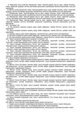 A. Харьяалах нутаг дэвсгэрт жирэмсний, төрөх, төрсний дараах үед эх, ураг, нярайг оношлох,
хянах, төрөлтийг удирдах, эмчлэх, өвчлөхөөс урьдчилан сэргийлэхэд чиглэсэн мэргэжлийн цогц үйл
ажиллагааг
B. Монгол улсад жирэмсний, төрөх, төрсний дараах үедэх, ураг, нярайг оношлох, хянах, төрөлтийг
удирдах, эмчлэх, өвчлөхөөс урьдчилан сэргийлэхэд чиглэсэн мэргэжлийн цогц үйл ажиллагааг
C. Жирэмсний, төрөх, төрсний дараах үед эх, ураг, нярайг оношлох, хянах, төрөлтийг удирдах,
эмчлэх, өвчлөхөөс урьдчилан сэргийлэхэд чиглэсэн эмнэлгийн мэргэжилтний цогц үйл ажиллагааг
D. Жирэмсний, төрөх, төрсний дараах үед эх, ураг, нярайг оношлох, хянах, төрөлтийг удирдах,
эмчлэх, өвчлөхөөс урьдчилан сэргийлэхэд чиглэсэн мэргэжлийн цогц үйл ажиллагааг
E. Жирэмсний, төрөх, төрсний дараах үед эх, ураг, нярайн өвчин эмгэгийг оношлох, хянах,
төрөлтийг удирдах, эмчлэх, өвчлөхөөс урьдчилан сэргийлэхэд чиглэсэн мэргэжлийн цогц үйл
ажиллагааг
/25./ ”Эм барих” гэж
A. Эм судлалын шинжлэх ухааны дагуу эмийг найруулах, савлан бэлтгэх, шалгаж олгох үйл
ажиллагааг
B. Эрүүл мэндийн шинжлэх ухааны дагуу эмийг найруулах, савлан бэлтгэх, шалгаж олгох үйл
ажиллагааг
C. Анагаах ухааны дагуу эмийг найруулах, савлан бэлтгэх, шалгаж олгох үйл ажиллагааг
D. Эм зүйн стандартын дагуу эмийг найруулах, савлан бэлтгэх, шалгаж олгох үйл ажиллагааг
E. Эм зүйн шинжлэх ухааны дагуу эмийг найруулах, савлан бэлтгэх, шалгаж олгох үйл ажиллагааг
/26./ “Эрүүл мэндийн байгууллагын магадлан итгэмжлэл” гэж
A. Эрүүл мэндийн байгууллагын бүтэц, үйл ажиллагаа, эмнэлгийн тусламж, үйлчилгээний
технологи, чанарт хөндлөнгийн үнэлгээ хийж, дүгнэлт гаргахыг
B. Эрүүл мэндийн байгууллагын бүтэц, үйл ажиллагаа, эмнэлгийн тусламж, үйлчилгээний
технологи зэрэгт чанарын үнэлгээ хийж, дүгнэлт гаргахыг
C. Эрүүл мэндийн байгууллагын бүтэц, үйл ажиллагаа, эмнэлгийн тусламж, үйлчилгээний
технологи, чанарт аудитийн үнэлгээ хийж, дүгнэлт гаргахыг
D. Эрүүл мэндийн байгууллагын бүтэц, үйл ажиллагаа, эмнэлгийн тусламж, үйлчилгээний
технологи, чанарт ижил мэргэжилтний хөндлөнгийн үзлэг хийж, дүгнэлт гаргахыг
E. Эрүүл мэндийн байгууллагын бүтэц, үйл ажиллагаа, эмнэлгийн тусламж, үйлчилгээний
технологи, чанарт хөндлөнгийн үнэлгээ хийж, магадлан итгэмжлэхийг
/27./ Эрүүл мэндийн удирдлагын тогтолцоо нь
A. Монгол Улсын эрүүл мэндийн асуудал эрхэлсэн төрийн захиргааны төв байгууллага, нутгийн
захиргааны болон нутгийн өөрөө удирдах байгууллага, эрүүл мэндийн байгууллагын удирдлагаас
бүрдэнэ.
B. Монгол Улсын Их Хурал, Засгийн газар, эрүүл мэндийн асуудал эрхэлсэн төрийн захиргааны
төв байгууллага, нутгийн захиргааны болон нутгийн өөрөө удирдах байгууллага, эрүүл мэндийн
байгууллагын удирдлагаас бүрдэнэ.
C. Монгол Улсын Засгийн газар, эрүүл мэндийн асуудал эрхэлсэн төрийн захиргааны төв
байгууллага, нутгийн захиргааны болон нутгийн өөрөө удирдах байгууллага, эрүүл мэндийн
байгууллагын удирдлагаас бүрдэнэ.
D. Монгол Улсын Их Хурал, Засгийн газар, эрүүл мэндийн асуудал эрхэлсэн төрийн захиргааны
төв байгууллага, нутгийн өөрөө удирдах байгууллага, эрүүл мэндийн байгууллагын удирдлагаас
бүрдэнэ.
E. Монгол Улсын Их Хурал, Засгийн газар, эрүүл мэндийн асуудал эрхэлсэн төрийн захиргааны
төв байгууллага, нутгийн захиргааны байгууллага, эрүүл мэндийн байгууллагын удирдлагаас
бүрдэнэ.
/28./ Монгол Улсын Их Хурал эрүүл мэндийг хамгаалах, дэмжих талаар дараах бүрэн эрхийг
хэрэгжүүлнэ:
1. Төрөөс эрүүл мэндийн талаар баримтлах бодлогыг тодорхойлох;
2. Эрүүл мэндийн тухай хууль тогтоомжийг хэрэгжүүлэх талаар Засгийн газраас зохион байгуулж
байгаа ажилд хяналт тавих;
3. Онц байдлын үед хүн амын эрүүл мэнд, амь насыг хамгаалах асуудлаар эрүүл мэндийн
байгууллага, иргэн, бусад байгууллагын үүргийг тодорхойлох;
4. Эрүүл мэндийн асуудлаар олон улсын гэрээнд Монгол Улс нэгдэн орох, цуцлах асуудлыг
шийдвэрлэх
5. Хууль тогтоомжид заасан бусад бүрэн эрх
/29./ Монгол Улсын Засгийн газар дараах бүрэн эрхийг хэрэгжүүлнэ:
1. Төрөөс эрүүл мэндийн талаар баримтлах бодлогыг хэрэгжүүлэх ажлыг зохион байгуулах;
2. Эрүүл мэндийн тухай хууль тогтоомжийн биелэлтийг зохион байгуулах;
3. Эрүүл мэндийн талаар үндэсний хөтөлбөр баталж, санхүүжүүлэх, хэрэгжилтэд хяналт тавих;
 