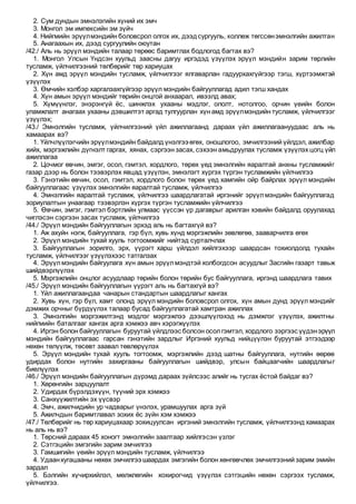 2. Сум дундын эмнэлэгийн хүний их эмч
3. Монгол эм импексийн эм зүйч
4. Нийгмийн эрүүлмэндийн боловсрол олгох их, дээдсургууль, коллеж төгссөнэмнэлгийн ажилтан
5. Анагаахын их, дээд сургуулийн оюутан
/42./ Аль нь эрүүл мэндийн талаар төрөөс баримтлах бодлогод багтах вэ?
1. Монгол Улсын Үндсэн хуульд заасны дагуу иргэдэд үзүүлэх эрүүл мэндийн зарим төрлийн
тусламж, үйлчилгээний төлбөрийг төр хариуцах
2. Хүн амд эрүүл мэндийн тусламж, үйлчилгээг ялгаварлан гадуурхахгүйгээр тэгш, хүртээмжтэй
үзүүлэх
3. Өмчийн хэлбэр харгалзахгүйгээр эрүүл мэндийн байгууллагад адил тэгш хандах
4. Хүн амын эрүүл мэндийг төрийн онцгой анхаарал, ивээлд авах;
5. Хүмүүнлэг, энэрэнгүй ёс, шинжлэх ухааны мэдлэг, ололт, нотолгоо, орчин үеийн болон
уламжлалт анагаах ухааны дэвшилтэт аргад тулгуурлан хүн амд эрүүлмэндийн тусламж, үйлчилгээг
үзүүлэх;
/43./ Эмнэлгийн тусламж, үйлчилгээний үйл ажиллагаанд дараах үйл ажиллагаануудаас аль нь
хамаарах вэ?
1. Үйлчлүүлэгчийн эрүүлмэндийн байдалд үнэлгээ өгөх, оношлогоо, эмчилгээний үйлдэл, ажилбар
хийх, мэргэжлийн дүгнэлт гаргах, хянах, сэргээн засах, сэхээн амьдруулах тусламж үзүүлэх цогц үйл
ажиллагаа
2. Цочмог өвчин, эмгэг, осол, гэмтэл, хордлого, төрөх үед эмнэлгийн яаралтай анхны тусламжийг
газар дээр нь болон тээвэрлэх явцад үзүүлэн, эмнэлэгт хүргэх түргэн тусламжийн үйлчилгээ
3. Гэнэтийн өвчин, осол, гэмтэл, хордлого болон төрөх үед хамгийн ойр байрлах эрүүл мэндийн
байгууллагаас үзүүлэх эмнэлгийн яаралтай тусламж, үйлчилгээ
4. Эмнэлгийн яаралтай тусламж, үйлчилгээ шаардлагатай иргэнийг эрүүлмэндийн байгууллагад
зориулалтын унаагаар тээвэрлэн хүргэх түргэн тусламжийн үйлчилгээ
5. Өвчин, эмгэг, гэмтэл бэртлийн улмаас үүссэн үр дагаврыг арилган хэвийн байдалд оруулахад
чиглэсэн сэргээн засах тусламж, үйлчилгээ
/44./ Эрүүл мэндийн байгууллагын эрхэд аль нь багтахгүй вэ?
1. Аж ахуйн нэгж, байгууллага, гэр бүл, хувь хүнд мэргэжлийн зөвлөгөө, зааварчилга өгөх
2. Эрүүл мэндийн тухай хууль тогтоомжийг нийтэд сурталчлах
3. Байгууллагын зорилго, эрх, үүрэгт харш үйлдэл хийлгэхээр шаардсан тохиолдолд тухайн
тусламж, үйлчилгээг үзүүлэхээс татгалзах
4. Эрүүлмэндийн байгуулага хүн амын эрүүлмэндтэй холбогдсон асуудлыг Засгийн газарт тавьж
шийдвэрлүүлэх
5. Мэргэжлийн онцлог асуудлаар төрийн болон төрийн бус байгууллага, иргэнд шаардлага тавих
/45./ Эрүүл мэндийн байгууллагын үүрэгт аль нь багтахгүй вэ?
1. Үйл ажиллагаандаа чанарын стандартын шаардлагыг хангах
2. Хувь хүн, гэр бүл, хамт олонд эрүүл мэндийн боловсрол олгох, хүн амын дунд эрүүл мэндийг
дэмжих орчныг бүрдүүлэх талаар бусад байгууллагатай хамтран ажиллах
3. Эмнэлгийн мэргэжилтэнд мэдлэг мэргэжлээ дээшлүүлэхэд нь дэмжлэг үзүүлэх, ажилтны
нийгмийн баталгааг хангах арга хэмжээ авч хэрэгжүүлэх
4. Иргэн болон байгууллагын буруутай үйлдлээс болсон осолгэмтэл, хордлого зэргээс үүдэнэрүүл
мэндийн байгууллагаас гарсан гэнэтийн зардлыг Иргэний хуульд нийцүүлэн буруутай этгээдээр
нөхөн төлүүлж, төсөвт заавал төвлөрүүлэх
5. Эрүүл мэндийн тухай хууль тогтоомж, мэргэжлийн дээд шатны байгууллага, нутгийн өөрөө
удирдах болон нутгийн захиргааны байгууллагын шийдвэр, улсын байцаагчийн шаардлагыг
биелүүлэх
/46./ Эрүүл мэндийн байгууллагын дүрэмд дараах зүйлсээс алийг нь тусгах ёстой байдаг вэ?
1. Хөрөнгийн зарцуулалт
2. Удирдах бүрэлдэхүүн, түүний эрх хэмжээ
3. Санхүүжилтийн эх үүсвэр
4. Эмч, ажилчидийн ур чадварыг үнэлэх, урамшуулах арга зүй
5. Ажилчдын баримтлавал зохих ёс зүйн хэм хэмжээ
/47./ Төлбөрийг нь төр хариуцахаар зохицуулсан иргэний эмнэлгийн тусламж, үйлчилгээнд хамаарах
нь аль нь вэ?
1. Төрсний дараах 45 хоногт эмнэлгийн заалтаар хийлгэсэн үзлэг
2. Сэтгэцийн эмгэгийн зарим эмчилгээ
3. Гамшигийн үеийн эрүүл мэндийн тусламж, үйлчилгээ
4. Удаанхугацааны нөхөх эмчилгээ шаардах эмгэгийн болон хөнгөвчлөх эмчилгээний зарим эмийн
зардал
5. Бэлгийн хүчирхийлэл, мөлжлөгийн хохирогчид үзүүлэх сэтгэцийн нөхөн сэргээх тусламж,
үйлчилгээ.
 