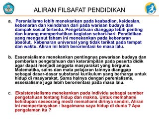 a. Perenialisme lebih menekankan pada keabadian, keidealan,
kebenaran dan keindahan dari pada warisan budaya dan
dampak sosial tertentu. Pengetahuan dianggap lebih penting
dan kurang memperhatikan kegiatan sehari-hari. Pendidikan
yang menganut faham ini menekankan pada kebenaran
absolut, kebenaran universal yang tidak terikat pada tempat
dan waktu. Aliran ini lebih berorientasi ke masa lalu.
b. Essensialisme menekankan pentingnya pewarisan budaya dan
pemberian pengetahuan dan keterampilan pada peserta didik
agar dapat menjadi anggota masyarakat yang berguna.
Matematika, sains dan mata pelajaran lainnya dianggap
sebagai dasar-dasar substansi kurikulum yang berharga untuk
hidup di masyarakat. Sama halnya dengan perenialisme,
essesialisme juga lebih berorientasi pada masa lalu.
c. Eksistensialisme menekankan pada individu sebagai sumber
pengetahuan tentang hidup dan makna. Untuk memahami
kehidupan seseorang mesti memahami dirinya sendiri. Aliran
ini mempertanyakan : bagaimana saya hidup di dunia ? Apa
pengalaman itu ?
ALIRAN FILSAFAT PENDIDIKAN
 