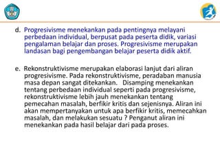 d. Progresivisme menekankan pada pentingnya melayani
perbedaan individual, berpusat pada peserta didik, variasi
pengalaman belajar dan proses. Progresivisme merupakan
landasan bagi pengembangan belajar peserta didik aktif.
e. Rekonstruktivisme merupakan elaborasi lanjut dari aliran
progresivisme. Pada rekonstruktivisme, peradaban manusia
masa depan sangat ditekankan. Disamping menekankan
tentang perbedaan individual seperti pada progresivisme,
rekonstruktivisme lebih jauh menekankan tentang
pemecahan masalah, berfikir kritis dan sejenisnya. Aliran ini
akan mempertanyakan untuk apa berfikir kritis, memecahkan
masalah, dan melakukan sesuatu ? Penganut aliran ini
menekankan pada hasil belajar dari pada proses.
 