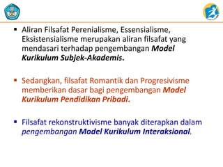  Aliran Filsafat Perenialisme, Essensialisme,
Eksistensialisme merupakan aliran filsafat yang
mendasari terhadap pengembangan Model
Kurikulum Subjek-Akademis.
 Sedangkan, filsafat Romantik dan Progresivisme
memberikan dasar bagi pengembangan Model
Kurikulum Pendidikan Pribadi.
 Filsafat rekonstruktivisme banyak diterapkan dalam
pengembangan Model Kurikulum Interaksional.
 