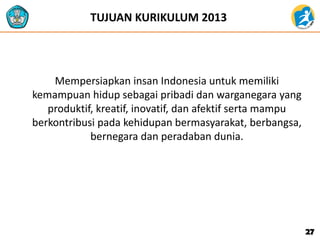 Mempersiapkan insan Indonesia untuk memiliki
kemampuan hidup sebagai pribadi dan warganegara yang
produktif, kreatif, inovatif, dan afektif serta mampu
berkontribusi pada kehidupan bermasyarakat, berbangsa,
bernegara dan peradaban dunia.
27
TUJUAN KURIKULUM 2013
 
