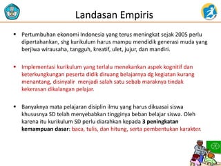 Landasan Empiris
 Pertumbuhan ekonomi Indonesia yang terus meningkat sejak 2005 perlu
dipertahankan, shg kurikulum harus mampu mendidik generasi muda yang
berjiwa wirausaha, tangguh, kreatif, ulet, jujur, dan mandiri.
 Implementasi kurikulum yang terlalu menekankan aspek kognitif dan
keterkungkungan peserta didik diruang belajarnya dg kegiatan kurang
menantang, disinyalir menjadi salah satu sebab maraknya tindak
kekerasan dikalangan pelajar.
 Banyaknya mata pelajaran disiplin ilmu yang harus dikuasai siswa
khususnya SD telah menyebabkan tingginya beban belajar siswa. Oleh
karena itu kurikulum SD perlu diarahkan kepada 3 peningkatan
kemampuan dasar: baca, tulis, dan hitung, serta pembentukan karakter.
 