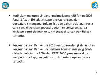  Kurikulum menurut Undang-undang Nomor 20 Tahun 2003
Pasal 1 Ayat (19) adalah seperangkat rencana dan
pengaturan mengenai tujuan, isi, dan bahan pelajaran serta
cara yang digunakan sebagai pedoman penyelenggaraan
kegiatan pembelajaran untuk mencapai tujuan pendidikan
tertentu.
 Pengembangan Kurikulum 2013 merupakan langkah lanjutan
Pengembangan Kurikulum Berbasis Kompetensi yang telah
dirintis pada tahun 2004 dan KTSP 2006 yang mencakup
kompetensi sikap, pengetahuan, dan keterampilan secara
terpadu.
3
 
