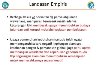 Landasan Empiris
 Berbagai kasus yg berkaitan dg penyalahgunaan
wewenang, manipulasi termasuk masih adanya
kecurangan UN, mendesak upaya menumbuhkan budaya
jujur dan anti korupsi melalalui kegiatan pembelajaran.
 Upaya pemenuhan kebutuhan manusia telah nyata
mempengaruhi secara negatif lingkungan alam spt
ketahanan pangan & pemanasan global, juga perlu upaya
membangun kesadaran dan kepedulian generasi muda
thp lingkungan alam dan menumbuhkan kemampuan
untuk memecahkannya secara kreatif.
 
