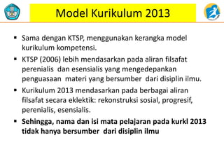 Model Kurikulum 2013
 Sama dengan KTSP, menggunakan kerangka model
kurikulum kompetensi.
 KTSP (2006) lebih mendasarkan pada aliran filsafat
perenialis dan esensialis yang mengedepankan
penguasaan materi yang bersumber dari disiplin ilmu.
 Kurikulum 2013 mendasarkan pada berbagai aliran
filsafat secara eklektik: rekonstruksi sosial, progresif,
perenialis, esensialis.
 Sehingga, nama dan isi mata pelajaran pada kurkl 2013
tidak hanya bersumber dari disiplin ilmu
 