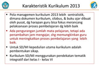 Karakteristik Kurikulum 2013
 Pola managemen kurikulum 2013 lebih sentralistik,
dimana dokumen kurikulum, silabus, & buku ajar dibuat
oleh pusat, dg harapan guru bisa fokus merancang
pelaksanaan proses pembelajaran dg lebih baik
 Ada pengurangan jumlah mata pelajaran, tetapi ada
penambahan jam mengajar, shg memungkinkan guru
untuk meningkatkan proses pembelajaran yang lebih
baik.
 Untuk SD/MI kepedulian utama kurikulum adalah
pembentukan sikap.
 Kurikulum SD/MI menggunakan pendekatan tematik
integratif dari kelas I - kelas VI
 