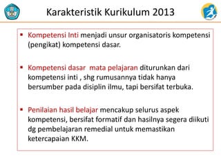 Karakteristik Kurikulum 2013
 Kompetensi Inti menjadi unsur organisatoris kompetensi
(pengikat) kompetensi dasar.
 Kompetensi dasar mata pelajaran diturunkan dari
kompetensi inti , shg rumusannya tidak hanya
bersumber pada disiplin ilmu, tapi bersifat terbuka.
 Penilaian hasil belajar mencakup selurus aspek
kompetensi, bersifat formatif dan hasilnya segera diikuti
dg pembelajaran remedial untuk memastikan
ketercapaian KKM.
 