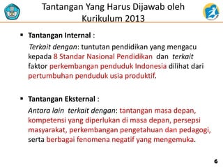 Tantangan Yang Harus Dijawab oleh
Kurikulum 2013
 Tantangan Internal :
Terkait dengan: tuntutan pendidikan yang mengacu
kepada 8 Standar Nasional Pendidikan dan terkait
faktor perkembangan penduduk Indonesia dilihat dari
pertumbuhan penduduk usia produktif.
 Tantangan Eksternal :
Antara lain terkait dengan: tantangan masa depan,
kompetensi yang diperlukan di masa depan, persepsi
masyarakat, perkembangan pengetahuan dan pedagogi,
serta berbagai fenomena negatif yang mengemuka.
6
 