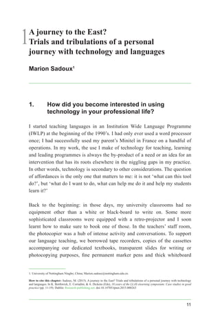 11
1A journey to the East?
Trials and tribulations of a personal
journey with technology and languages
Marion Sadoux1
1.	 How did you become interested in using
technology in your professional life?
I started teaching languages in an Institution Wide Language Programme
(IWLP) at the beginning of the 1990’s. I had only ever used a word processor
once; I had successfully used my parent’s Minitel in France on a handful of
operations. In my work, the use I make of technology for teaching, learning
and leading programmes is always the by-product of a need or an idea for an
intervention that has its roots elsewhere in the niggling gaps in my practice.
In other words, technology is secondary to other considerations. The question
of affordances is the only one that matters to me: it is not ‘what can this tool
do?’, but ‘what do I want to do, what can help me do it and help my students
learn it?’
Back to the beginning: in those days, my university classrooms had no
equipment other than a white or black-board to write on. Some more
sophisticated classrooms were equipped with a retro-projector and I soon
learnt how to make sure to book one of those. In the teachers’ staff room,
the photocopier was a hub of intense activity and conversations. To support
our language teaching, we borrowed tape recorders, copies of the cassettes
accompanying our dedicated textbooks, transparent slides for writing or
photocopying purposes, fine permanent marker pens and thick whiteboard
1. University of Nottingham Ningbo, China; Marion.sadoux@nottingham.edu.cn.
How to cite this chapter: Sadoux, M. (2015). A journey to the East? Trials and tribulations of a personal journey with technology
and languages. In K. Borthwick, E. Corradini, & A. Dickens (Eds), 10 years of the LLAS elearning symposium: Case studies in good
practice (pp. 11-19). Dublin: Research-publishing.net. doi:10.14705/rpnet.2015.000263
 