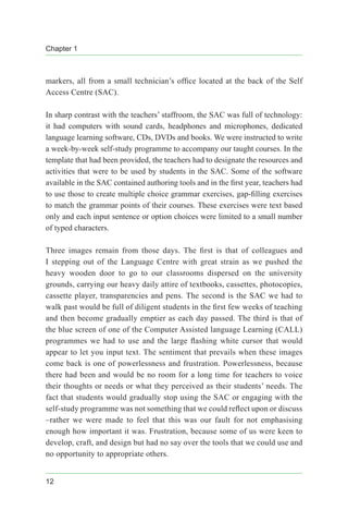 Chapter 1
12
markers, all from a small technician’s office located at the back of the Self
Access Centre (SAC).
In sharp contrast with the teachers’ staffroom, the SAC was full of technology:
it had computers with sound cards, headphones and microphones, dedicated
language learning software, CDs, DVDs and books. We were instructed to write
a week-by-week self-study programme to accompany our taught courses. In the
template that had been provided, the teachers had to designate the resources and
activities that were to be used by students in the SAC. Some of the software
available in the SAC contained authoring tools and in the first year, teachers had
to use those to create multiple choice grammar exercises, gap-filling exercises
to match the grammar points of their courses. These exercises were text based
only and each input sentence or option choices were limited to a small number
of typed characters.
Three images remain from those days. The first is that of colleagues and
I stepping out of the Language Centre with great strain as we pushed the
heavy wooden door to go to our classrooms dispersed on the university
grounds, carrying our heavy daily attire of textbooks, cassettes, photocopies,
cassette player, transparencies and pens. The second is the SAC we had to
walk past would be full of diligent students in the first few weeks of teaching
and then become gradually emptier as each day passed. The third is that of
the blue screen of one of the Computer Assisted language Learning (CALL)
programmes we had to use and the large flashing white cursor that would
appear to let you input text. The sentiment that prevails when these images
come back is one of powerlessness and frustration. Powerlessness, because
there had been and would be no room for a long time for teachers to voice
their thoughts or needs or what they perceived as their students’ needs. The
fact that students would gradually stop using the SAC or engaging with the
self-study programme was not something that we could reflect upon or discuss
–rather we were made to feel that this was our fault for not emphasising
enough how important it was. Frustration, because some of us were keen to
develop, craft, and design but had no say over the tools that we could use and
no opportunity to appropriate others.
 