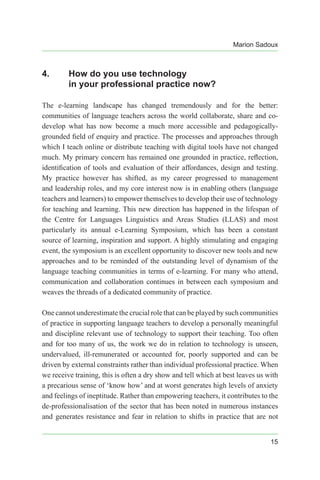 Marion Sadoux
15
4.	 How do you use technology
in your professional practice now?
The e-learning landscape has changed tremendously and for the better:
communities of language teachers across the world collaborate, share and co-
develop what has now become a much more accessible and pedagogically-
grounded field of enquiry and practice. The processes and approaches through
which I teach online or distribute teaching with digital tools have not changed
much. My primary concern has remained one grounded in practice, reflection,
identification of tools and evaluation of their affordances, design and testing.
My practice however has shifted, as my career progressed to management
and leadership roles, and my core interest now is in enabling others (language
teachers and learners) to empower themselves to develop their use of technology
for teaching and learning. This new direction has happened in the lifespan of
the Centre for Languages Linguistics and Areas Studies (LLAS) and most
particularly its annual e-Learning Symposium, which has been a constant
source of learning, inspiration and support. A highly stimulating and engaging
event, the symposium is an excellent opportunity to discover new tools and new
approaches and to be reminded of the outstanding level of dynamism of the
language teaching communities in terms of e-learning. For many who attend,
communication and collaboration continues in between each symposium and
weaves the threads of a dedicated community of practice.
One cannot underestimate the crucial role that can be played by such communities
of practice in supporting language teachers to develop a personally meaningful
and discipline relevant use of technology to support their teaching. Too often
and for too many of us, the work we do in relation to technology is unseen,
undervalued, ill-remunerated or accounted for, poorly supported and can be
driven by external constraints rather than individual professional practice. When
we receive training, this is often a dry show and tell which at best leaves us with
a precarious sense of ‘know how’ and at worst generates high levels of anxiety
and feelings of ineptitude. Rather than empowering teachers, it contributes to the
de-professionalisation of the sector that has been noted in numerous instances
and generates resistance and fear in relation to shifts in practice that are not
 