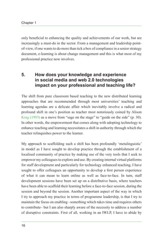 Chapter 1
16
only beneficial to enhancing the quality and achievements of our work, but are
increasingly a must-do in the sector. From a management and leadership point-
of-view, if one wants to do more than tick a box of compliance in a senior strategy
document, e-learning is about change management and this is what most of my
professional practice now involves.
5.	 How does your knowledge and experience
in social media and web 2.0 technologies
impact on your professional and teaching life?
The shift from pure classroom based teaching to the new distributed learning
approaches that are recommended through most universities’ teaching and
learning agendas are a delicate affair which inevitably involve a radical and
profound shift in one’s position as teacher most notoriously coined by Alison
King (1993) as a move from “sage on the stage” to “guide on the side” (p. 30).
In other words, the empowerment that comes along with adopting technology to
enhance teaching and learning necessitates a shift in authority through which the
teacher relinquishes power to the learner.
My approach to scaffolding such a shift has been profoundly ‘metalinguistic’
in model as I have sought to develop practice through the establishment of a
localised community of practice by making use of the very tools that I seek to
empower my colleagues to explore and use. By creating internal virtual platforms
for staff development and particularly for technology enhanced teaching, I have
sought to offer colleagues an opportunity to develop a first person experience
of what it can mean to learn online as well as face-to-face. In turn, staff
development sessions have been set up on a distributive basis, where teachers
have been able to scaffold their learning before a face-to-face session, during the
session and beyond the session. Another important aspect of the way in which
I try to approach my practice in terms of programme leadership, is that I try to
maintain the focus on enabling –something which takes time and requires others
to contribute– but I am also sharply aware of the necessity to address a number
of disruptive constraints. First of all, working in an IWLP, I have to abide by
 