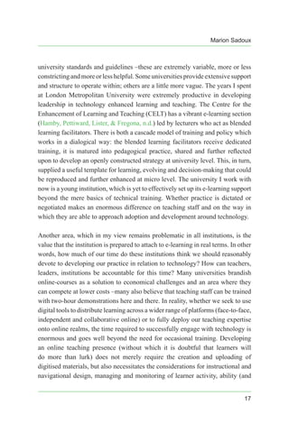 Marion Sadoux
17
university standards and guidelines –these are extremely variable, more or less
constrictingand more or less helpful. Some universities provide extensive support
and structure to operate within; others are a little more vague. The years I spent
at London Metropolitan University were extremely productive in developing
leadership in technology enhanced learning and teaching. The Centre for the
Enhancement of Learning and Teaching (CELT) has a vibrant e-learning section
(Hamby, Pettiward, Lister, & Fregona, n.d.) led by lecturers who act as blended
learning facilitators. There is both a cascade model of training and policy which
works in a dialogical way: the blended learning facilitators receive dedicated
training, it is matured into pedagogical practice, shared and further reflected
upon to develop an openly constructed strategy at university level. This, in turn,
supplied a useful template for learning, evolving and decision-making that could
be reproduced and further enhanced at micro level. The university I work with
now is a young institution, which is yet to effectively set up its e-learning support
beyond the mere basics of technical training. Whether practice is dictated or
negotiated makes an enormous difference on teaching staff and on the way in
which they are able to approach adoption and development around technology.
Another area, which in my view remains problematic in all institutions, is the
value that the institution is prepared to attach to e-learning in real terms. In other
words, how much of our time do these institutions think we should reasonably
devote to developing our practice in relation to technology? How can teachers,
leaders, institutions be accountable for this time? Many universities brandish
online-courses as a solution to economical challenges and an area where they
can compete at lower costs –many also believe that teaching staff can be trained
with two-hour demonstrations here and there. In reality, whether we seek to use
digital tools to distribute learning across a wider range of platforms (face-to-face,
independent and collaborative online) or to fully deploy our teaching expertise
onto online realms, the time required to successfully engage with technology is
enormous and goes well beyond the need for occasional training. Developing
an online teaching presence (without which it is doubtful that learners will
do more than lurk) does not merely require the creation and uploading of
digitised materials, but also necessitates the considerations for instructional and
navigational design, managing and monitoring of learner activity, ability (and
 