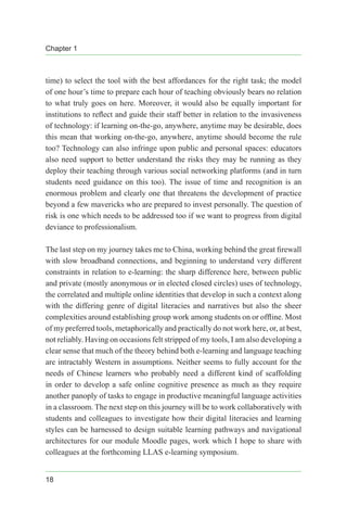 Chapter 1
18
time) to select the tool with the best affordances for the right task; the model
of one hour’s time to prepare each hour of teaching obviously bears no relation
to what truly goes on here. Moreover, it would also be equally important for
institutions to reflect and guide their staff better in relation to the invasiveness
of technology: if learning on-the-go, anywhere, anytime may be desirable, does
this mean that working on-the-go, anywhere, anytime should become the rule
too? Technology can also infringe upon public and personal spaces: educators
also need support to better understand the risks they may be running as they
deploy their teaching through various social networking platforms (and in turn
students need guidance on this too). The issue of time and recognition is an
enormous problem and clearly one that threatens the development of practice
beyond a few mavericks who are prepared to invest personally. The question of
risk is one which needs to be addressed too if we want to progress from digital
deviance to professionalism.
The last step on my journey takes me to China, working behind the great firewall
with slow broadband connections, and beginning to understand very different
constraints in relation to e-learning: the sharp difference here, between public
and private (mostly anonymous or in elected closed circles) uses of technology,
the correlated and multiple online identities that develop in such a context along
with the differing genre of digital literacies and narratives but also the sheer
complexities around establishing group work among students on or offline. Most
of my preferred tools, metaphorically and practically do not work here, or, at best,
not reliably. Having on occasions felt stripped of my tools, I am also developing a
clear sense that much of the theory behind both e-learning and language teaching
are intractably Western in assumptions. Neither seems to fully account for the
needs of Chinese learners who probably need a different kind of scaffolding
in order to develop a safe online cognitive presence as much as they require
another panoply of tasks to engage in productive meaningful language activities
in a classroom. The next step on this journey will be to work collaboratively with
students and colleagues to investigate how their digital literacies and learning
styles can be harnessed to design suitable learning pathways and navigational
architectures for our module Moodle pages, work which I hope to share with
colleagues at the forthcoming LLAS e-learning symposium.
 