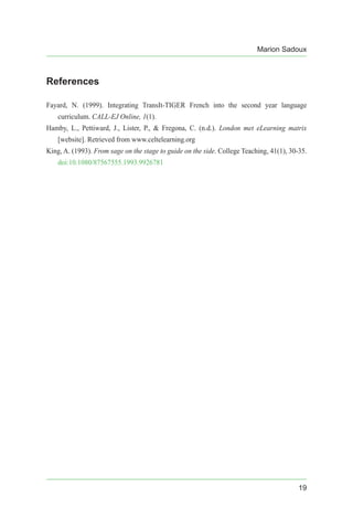 Marion Sadoux
19
References
Fayard, N. (1999). Integrating TransIt-TIGER French into the second year language
curriculum. CALL-EJ Online, 1(1).
Hamby, L., Pettiward, J., Lister, P., & Fregona, C. (n.d.). London met eLearning matrix
[website]. Retrieved from www.celtelearning.org
King, A. (1993). From sage on the stage to guide on the side. College Teaching, 41(1), 30-35.
doi:10.1080/87567555.1993.9926781
 